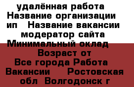 удалённая работа › Название организации ­ ип › Название вакансии ­ модератор сайта › Минимальный оклад ­ 39 500 › Возраст от ­ 18 - Все города Работа » Вакансии   . Ростовская обл.,Волгодонск г.